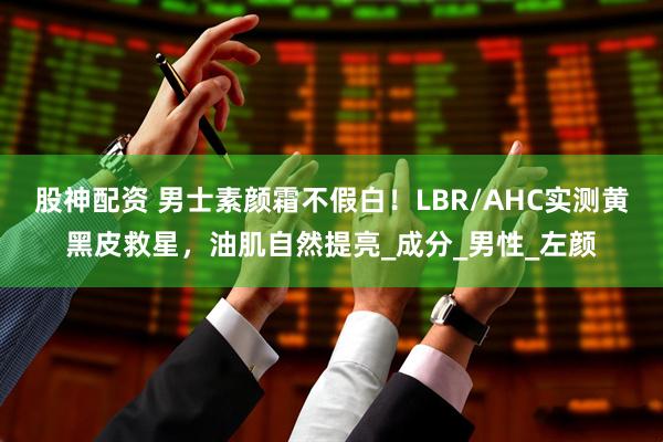 股神配资 男士素颜霜不假白！LBR/AHC实测黄黑皮救星，油肌自然提亮_成分_男性_左颜