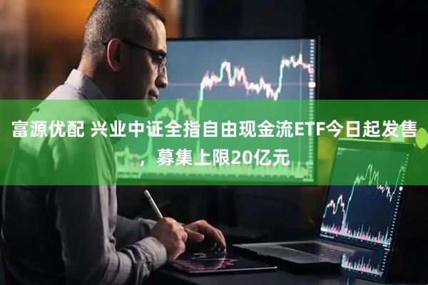 富源优配 兴业中证全指自由现金流ETF今日起发售，募集上限20亿元
