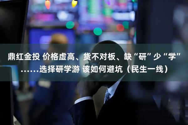 鼎红金投 价格虚高、货不对板、缺“研”少“学”……选择研学游 该如何避坑（民生一线）