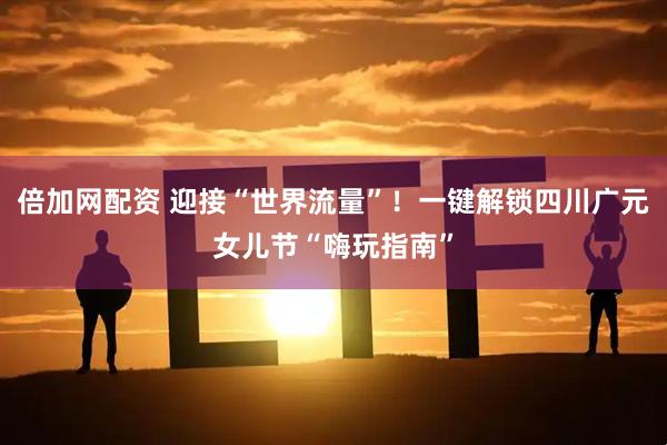 倍加网配资 迎接“世界流量”！一键解锁四川广元女儿节“嗨玩指南”