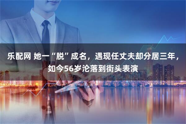 乐配网 她一“脱”成名，遇现任丈夫却分居三年，如今56岁沦落到街头表演